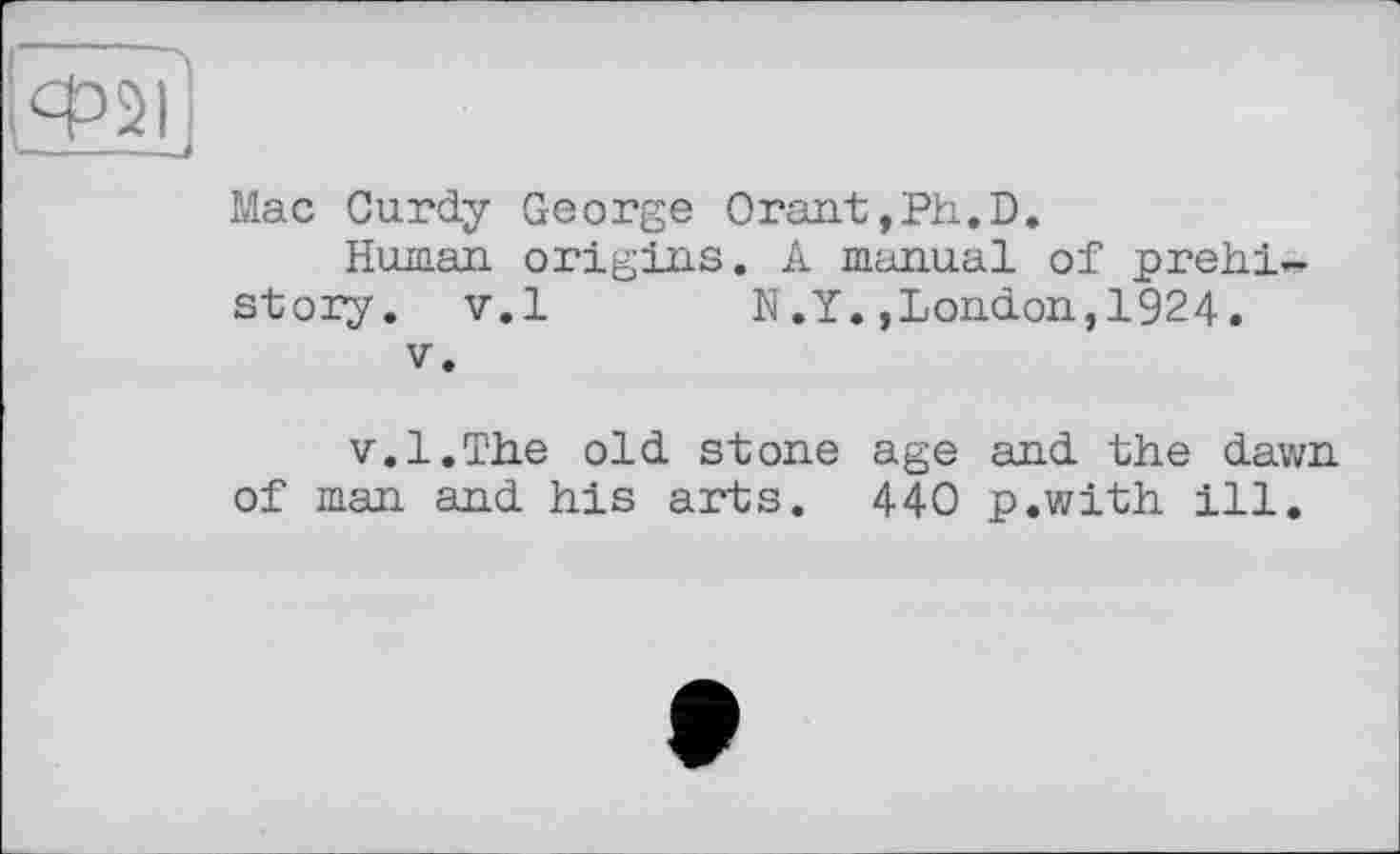 ﻿Mac Curdy George Orant,Ph.D.
Human, origins. A manual of prehistory. v.l N.Y.,London,1924.
V.
v.l.The old stone age and the dawn of man and his arts. 440 p.with ill.